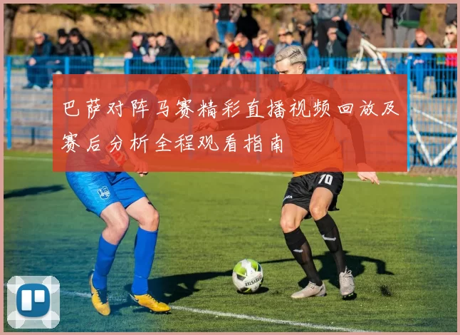 巴萨对阵马赛精彩直播视频回放及赛后分析全程观看指南