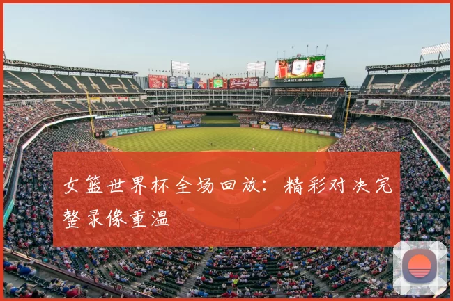 女篮世界杯全场回放：精彩对决完整录像重温