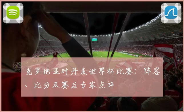 克罗地亚对丹麦世界杯比赛：阵容、比分及赛后专家点评
