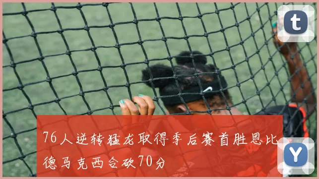 76人逆转猛龙取得季后赛首胜恩比德马克西合砍70分
