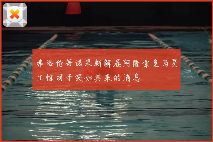 弗洛伦蒂诺果断解雇阿隆索皇马员工惊讶于突如其来的消息