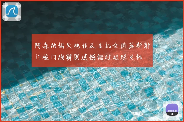 阿森纳错失绝佳反击机会热苏斯射门被门线解围遗憾错过进球良机