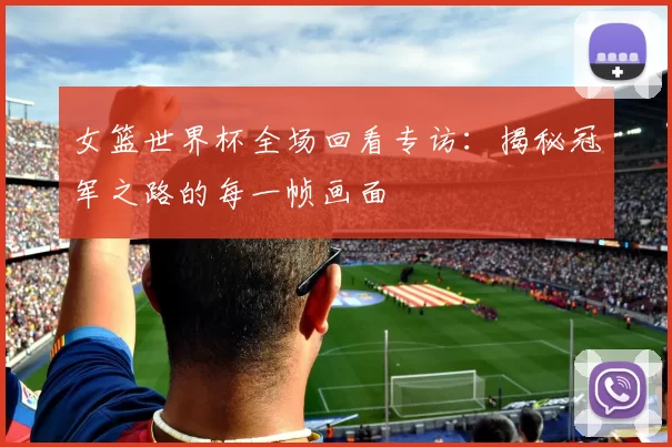 女篮世界杯全场回看专访:揭秘冠军之路的每一帧画面