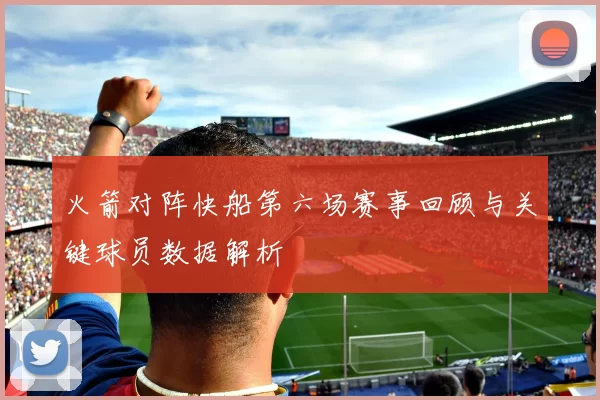 火箭对阵快船第六场赛事回顾与关键球员数据解析
