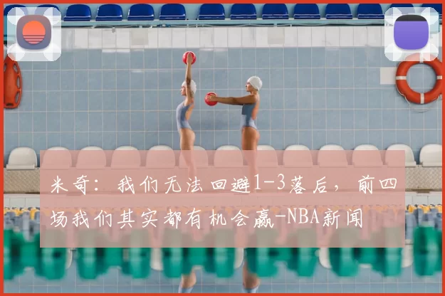 米奇:我们无法回避1-3落后,前四场我们其实都有机会赢-NBA新闻