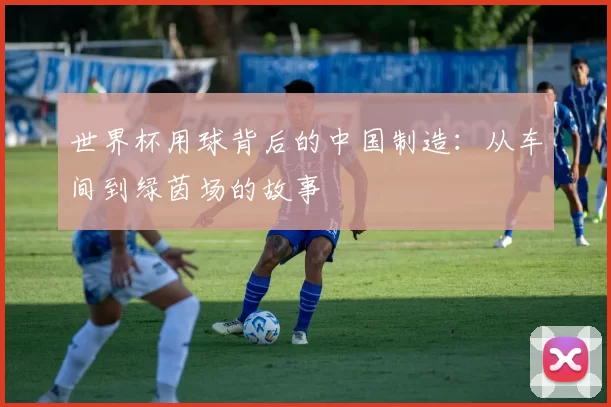 世界杯用球背后的中国制造：从车间到绿茵场的故事