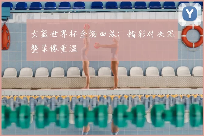 女篮世界杯全场回放:精彩对决完整录像重温