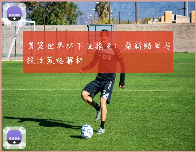 男篮世界杯下注指南:最新赔率与投注策略解析
