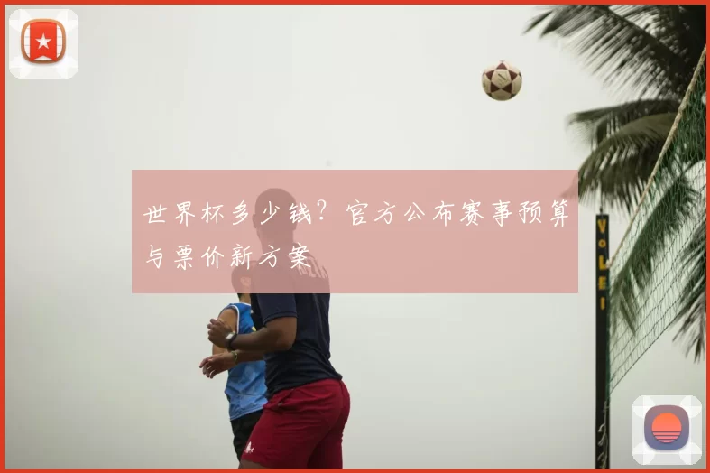 世界杯多少钱?官方公布赛事预算与票价新方案