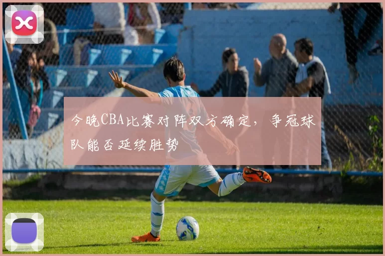 今晚CBA比赛对阵双方确定,争冠球队能否延续胜势