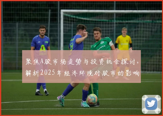 聚焦A股市场走势与投资机会探讨,解析2025年经济环境对股市的影响