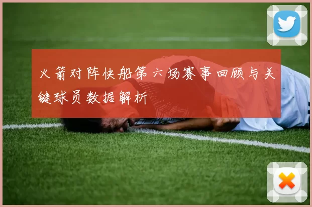 火箭对阵快船第六场赛事回顾与关键球员数据解析